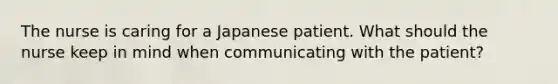 The nurse is caring for a Japanese patient. What should the nurse keep in mind when communicating with the patient?