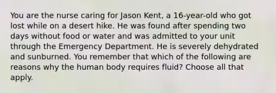 You are the nurse caring for Jason Kent, a 16-year-old who got lost while on a desert hike. He was found after spending two days without food or water and was admitted to your unit through the Emergency Department. He is severely dehydrated and sunburned. You remember that which of the following are reasons why the human body requires fluid? Choose all that apply.