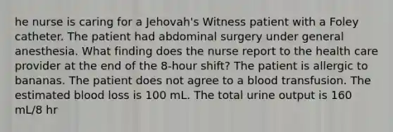 he nurse is caring for a Jehovah's Witness patient with a Foley catheter. The patient had abdominal surgery under general anesthesia. What finding does the nurse report to the health care provider at the end of the 8-hour shift? The patient is allergic to bananas. The patient does not agree to a blood transfusion. The estimated blood loss is 100 mL. The total urine output is 160 mL/8 hr