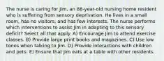 The nurse is caring for Jim, an 88-year-old nursing home resident who is suffering from sensory deprivation. He lives in a small room, has no visitors, and has few interests. The nurse performs which interventions to assist Jim in adapting to this sensory deficit? Select all that apply. A) Encourage Jim to attend exercise classes. B) Provide large print books and magazines. C) Use low tones when talking to Jim. D) Provide interactions with children and pets. E) Ensure that Jim eats at a table with other residents.