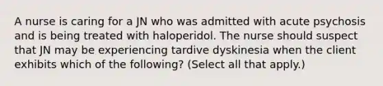 A nurse is caring for a JN who was admitted with acute psychosis and is being treated with haloperidol. The nurse should suspect that JN may be experiencing tardive dyskinesia when the client exhibits which of the following? (Select all that apply.)