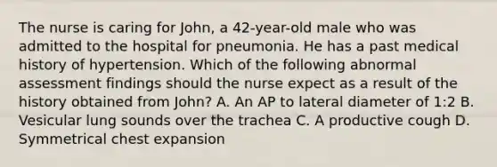 The nurse is caring for John, a 42-year-old male who was admitted to the hospital for pneumonia. He has a past medical history of hypertension. Which of the following abnormal assessment findings should the nurse expect as a result of the history obtained from John? A. An AP to lateral diameter of 1:2 B. Vesicular lung sounds over the trachea C. A productive cough D. Symmetrical chest expansion