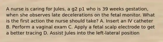 A nurse is caring for Jules, a g2 p1 who is 39 weeks gestation, when she observes late decelerations on the fetal monitor. What is the first action the nurse should take? A. Insert an IV catheter B. Perform a vaginal exam C. Apply a fetal scalp electrode to get a better tracing D. Assist Jules into the left-lateral position