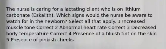 The nurse is caring for a lactating client who is on lithium carbonate (Eskalith). Which signs would the nurse be aware to watch for in the newborn? Select all that apply. 1 Increased muscle tone Correct 2 Abnormal heart rate Correct 3 Decreased body temperature Correct 4 Presence of a bluish tint on the skin 5 Presence of pinkish cheeks