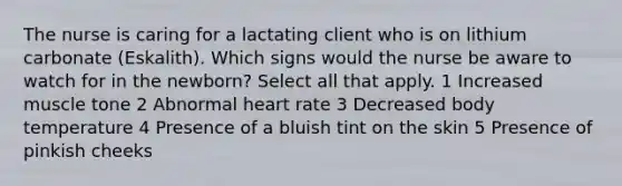 The nurse is caring for a lactating client who is on lithium carbonate (Eskalith). Which signs would the nurse be aware to watch for in the newborn? Select all that apply. 1 Increased muscle tone 2 Abnormal heart rate 3 Decreased body temperature 4 Presence of a bluish tint on the skin 5 Presence of pinkish cheeks