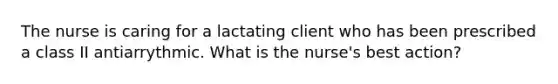 The nurse is caring for a lactating client who has been prescribed a class II antiarrythmic. What is the nurse's best action?