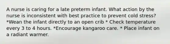 A nurse is caring for a late preterm infant. What action by the nurse is inconsistent with best practice to prevent cold stress? *Wean the infant directly to an open crib * Check temperature every 3 to 4 hours. *Encourage kangaroo care. * Place infant on a radiant warmer.