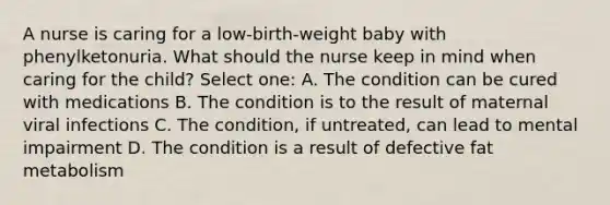 A nurse is caring for a low-birth-weight baby with phenylketonuria. What should the nurse keep in mind when caring for the child? Select one: A. The condition can be cured with medications B. The condition is to the result of maternal viral infections C. The condition, if untreated, can lead to mental impairment D. The condition is a result of defective fat metabolism