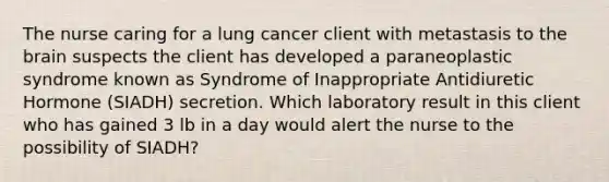 The nurse caring for a lung cancer client with metastasis to the brain suspects the client has developed a paraneoplastic syndrome known as Syndrome of Inappropriate Antidiuretic Hormone (SIADH) secretion. Which laboratory result in this client who has gained 3 lb in a day would alert the nurse to the possibility of SIADH?