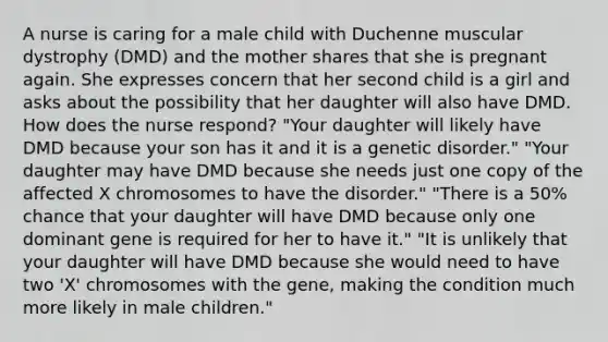 A nurse is caring for a male child with Duchenne muscular dystrophy (DMD) and the mother shares that she is pregnant again. She expresses concern that her second child is a girl and asks about the possibility that her daughter will also have DMD. How does the nurse respond? "Your daughter will likely have DMD because your son has it and it is a genetic disorder." "Your daughter may have DMD because she needs just one copy of the affected X chromosomes to have the disorder." "There is a 50% chance that your daughter will have DMD because only one dominant gene is required for her to have it." "It is unlikely that your daughter will have DMD because she would need to have two 'X' chromosomes with the gene, making the condition much more likely in male children."