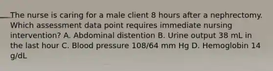 The nurse is caring for a male client 8 hours after a nephrectomy. Which assessment data point requires immediate nursing intervention? A. Abdominal distention B. Urine output 38 mL in the last hour C. Blood pressure 108/64 mm Hg D. Hemoglobin 14 g/dL