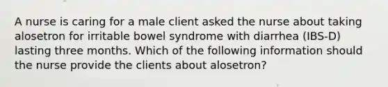 A nurse is caring for a male client asked the nurse about taking alosetron for irritable bowel syndrome with diarrhea (IBS-D) lasting three months. Which of the following information should the nurse provide the clients about alosetron?