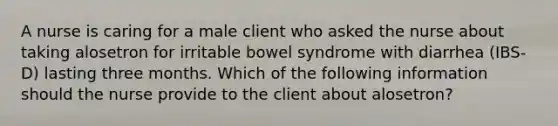 A nurse is caring for a male client who asked the nurse about taking alosetron for irritable bowel syndrome with diarrhea (IBS-D) lasting three months. Which of the following information should the nurse provide to the client about alosetron?