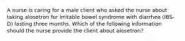 A nurse is caring for a male client who asked the nurse about taking alosetron for irritable bowel syndrome with diarrhea (IBS-D) lasting three months. Which of the following information should the nurse provide the client about alosetron?