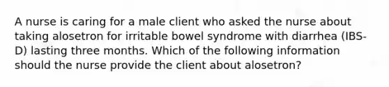 A nurse is caring for a male client who asked the nurse about taking alosetron for irritable bowel syndrome with diarrhea (IBS-D) lasting three months. Which of the following information should the nurse provide the client about alosetron?