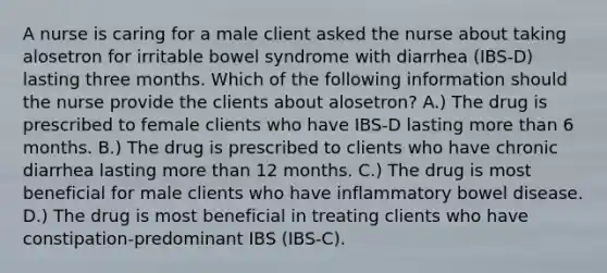 A nurse is caring for a male client asked the nurse about taking alosetron for irritable bowel syndrome with diarrhea (IBS-D) lasting three months. Which of the following information should the nurse provide the clients about alosetron? A.) The drug is prescribed to female clients who have IBS-D lasting more than 6 months. B.) The drug is prescribed to clients who have chronic diarrhea lasting more than 12 months. C.) The drug is most beneficial for male clients who have inflammatory bowel disease. D.) The drug is most beneficial in treating clients who have constipation-predominant IBS (IBS-C).