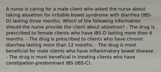 A nurse is caring for a male client who asked the nurse about taking alosetron for irritable bowel syndrome with diarrhea (IBS-D) lasting three months. Which of the following information should the nurse provide the client about alosetron? - The drug is prescribed to female clients who have IBS-D lasting more than 6 months. - The drug is prescribed to clients who have chronic diarrhea lasting more than 12 months. - The drug is most beneficial for male clients who have inflammatory bowel disease. - The drug is most beneficial in treating clients who have constipation-predominant IBS (IBS-C).