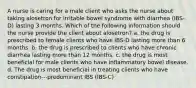 A nurse is caring for a male client who asks the nurse about taking alosetron for irritable bowel syndrome with diarrhea (IBS-D) lasting 3 months. Which of the following information should the nurse provide the client about alosetron? a. the drug is prescribed to female clients who have IBS-D lasting more than 6 months. b. the drug is prescribed to clients who have chronic diarrhea lasting more than 12 months. c. the drug is most beneficial for male clients who have inflammatory bowel disease. d. The drug is most beneficial in treating clients who have constipation---predominant IBS (IBS-C)