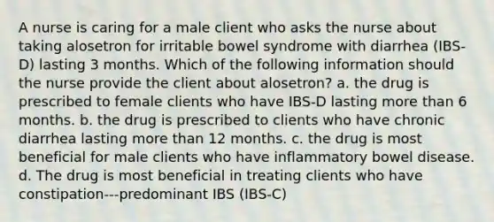 A nurse is caring for a male client who asks the nurse about taking alosetron for irritable bowel syndrome with diarrhea (IBS-D) lasting 3 months. Which of the following information should the nurse provide the client about alosetron? a. the drug is prescribed to female clients who have IBS-D lasting more than 6 months. b. the drug is prescribed to clients who have chronic diarrhea lasting more than 12 months. c. the drug is most beneficial for male clients who have inflammatory bowel disease. d. The drug is most beneficial in treating clients who have constipation---predominant IBS (IBS-C)