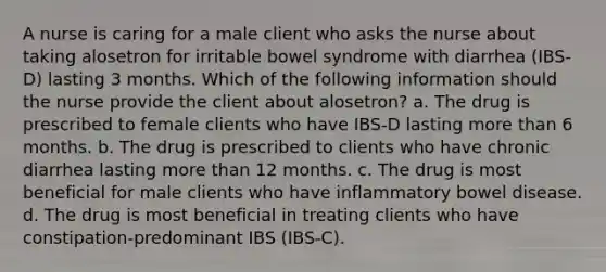 A nurse is caring for a male client who asks the nurse about taking alosetron for irritable bowel syndrome with diarrhea (IBS-D) lasting 3 months. Which of the following information should the nurse provide the client about alosetron? a. The drug is prescribed to female clients who have IBS-D lasting more than 6 months. b. The drug is prescribed to clients who have chronic diarrhea lasting more than 12 months. c. The drug is most beneficial for male clients who have inflammatory bowel disease. d. The drug is most beneficial in treating clients who have constipation-predominant IBS (IBS-C).