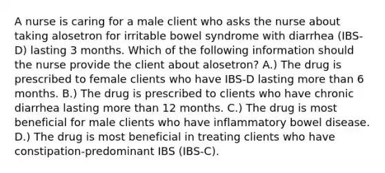 A nurse is caring for a male client who asks the nurse about taking alosetron for irritable bowel syndrome with diarrhea (IBS-D) lasting 3 months. Which of the following information should the nurse provide the client about alosetron? A.) The drug is prescribed to female clients who have IBS-D lasting more than 6 months. B.) The drug is prescribed to clients who have chronic diarrhea lasting more than 12 months. C.) The drug is most beneficial for male clients who have inflammatory bowel disease. D.) The drug is most beneficial in treating clients who have constipation-predominant IBS (IBS-C).