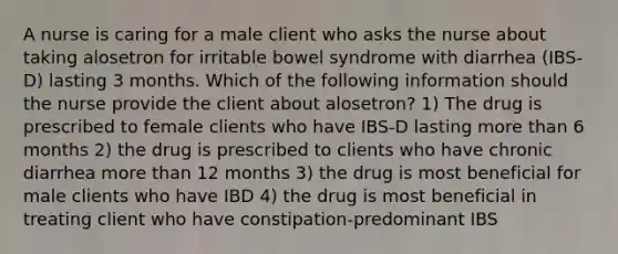 A nurse is caring for a male client who asks the nurse about taking alosetron for irritable bowel syndrome with diarrhea (IBS-D) lasting 3 months. Which of the following information should the nurse provide the client about alosetron? 1) The drug is prescribed to female clients who have IBS-D lasting more than 6 months 2) the drug is prescribed to clients who have chronic diarrhea more than 12 months 3) the drug is most beneficial for male clients who have IBD 4) the drug is most beneficial in treating client who have constipation-predominant IBS