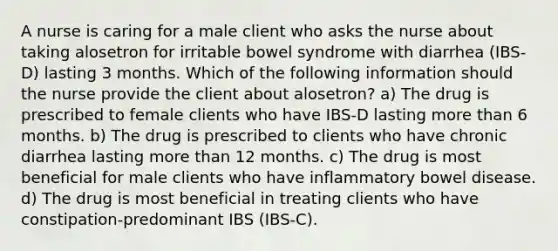 A nurse is caring for a male client who asks the nurse about taking alosetron for irritable bowel syndrome with diarrhea (IBS-D) lasting 3 months. Which of the following information should the nurse provide the client about alosetron? a) The drug is prescribed to female clients who have IBS-D lasting <a href='https://www.questionai.com/knowledge/keWHlEPx42-more-than' class='anchor-knowledge'>more than</a> 6 months. b) The drug is prescribed to clients who have chronic diarrhea lasting more than 12 months. c) The drug is most beneficial for male clients who have inflammatory bowel disease. d) The drug is most beneficial in treating clients who have constipation-predominant IBS (IBS-C).