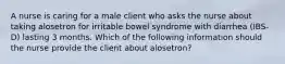 A nurse is caring for a male client who asks the nurse about taking alosetron for irritable bowel syndrome with diarrhea (IBS-D) lasting 3 months. Which of the following information should the nurse provide the client about alosetron?