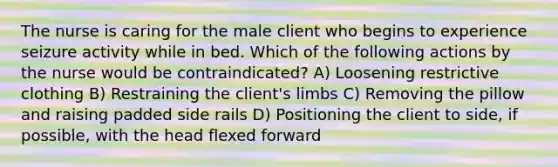 The nurse is caring for the male client who begins to experience seizure activity while in bed. Which of the following actions by the nurse would be contraindicated? A) Loosening restrictive clothing B) Restraining the client's limbs C) Removing the pillow and raising padded side rails D) Positioning the client to side, if possible, with the head flexed forward