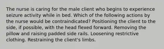 The nurse is caring for the male client who begins to experience seizure activity while in bed. Which of the following actions by the nurse would be contraindicated? Positioning the client to the side, if possible, with the head flexed forward. Removing the pillow and raising padded side rails. Loosening restrictive clothing. Restraining the client's limbs.