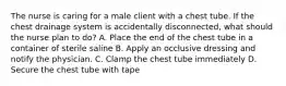 The nurse is caring for a male client with a chest tube. If the chest drainage system is accidentally disconnected, what should the nurse plan to do? A. Place the end of the chest tube in a container of sterile saline B. Apply an occlusive dressing and notify the physician. C. Clamp the chest tube immediately D. Secure the chest tube with tape