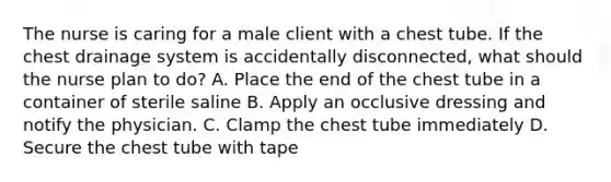 The nurse is caring for a male client with a chest tube. If the chest drainage system is accidentally disconnected, what should the nurse plan to do? A. Place the end of the chest tube in a container of sterile saline B. Apply an occlusive dressing and notify the physician. C. Clamp the chest tube immediately D. Secure the chest tube with tape