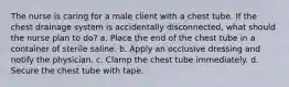 The nurse is caring for a male client with a chest tube. If the chest drainage system is accidentally disconnected, what should the nurse plan to do? a. Place the end of the chest tube in a container of sterile saline. b. Apply an occlusive dressing and notify the physician. c. Clamp the chest tube immediately. d. Secure the chest tube with tape.