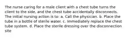 The nurse caring for a male client with a chest tube turns the client to the side, and the chest tube accidentally disconnects. The initial nursing action is to: a. Call the physician. b. Place the tube in a bottle of sterile water. c. Immediately replace the chest tube system. d. Place the sterile dressing over the disconnection site