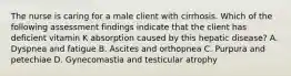 The nurse is caring for a male client with cirrhosis. Which of the following assessment findings indicate that the client has deficient vitamin K absorption caused by this hepatic disease? A. Dyspnea and fatigue B. Ascites and orthopnea C. Purpura and petechiae D. Gynecomastia and testicular atrophy