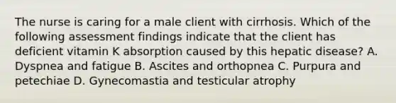 The nurse is caring for a male client with cirrhosis. Which of the following assessment findings indicate that the client has deficient vitamin K absorption caused by this hepatic disease? A. Dyspnea and fatigue B. Ascites and orthopnea C. Purpura and petechiae D. Gynecomastia and testicular atrophy