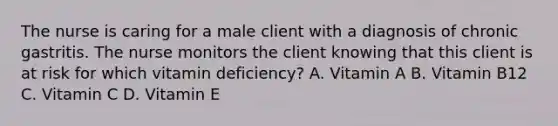 The nurse is caring for a male client with a diagnosis of chronic gastritis. The nurse monitors the client knowing that this client is at risk for which vitamin deficiency? A. Vitamin A B. Vitamin B12 C. Vitamin C D. Vitamin E