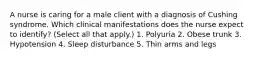 A nurse is caring for a male client with a diagnosis of Cushing syndrome. Which clinical manifestations does the nurse expect to identify? (Select all that apply.) 1. Polyuria 2. Obese trunk 3. Hypotension 4. Sleep disturbance 5. Thin arms and legs