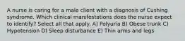 A nurse is caring for a male client with a diagnosis of Cushing syndrome. Which clinical manifestations does the nurse expect to identify? Select all that apply. A) Polyuria B) Obese trunk C) Hypotension D) Sleep disturbance E) Thin arms and legs