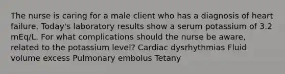 The nurse is caring for a male client who has a diagnosis of heart failure. Today's laboratory results show a serum potassium of 3.2 mEq/L. For what complications should the nurse be aware, related to the potassium level? Cardiac dysrhythmias Fluid volume excess Pulmonary embolus Tetany