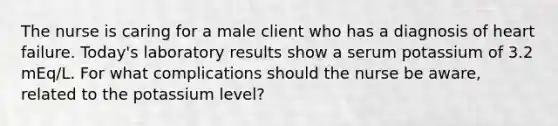 The nurse is caring for a male client who has a diagnosis of heart failure. Today's laboratory results show a serum potassium of 3.2 mEq/L. For what complications should the nurse be aware, related to the potassium level?