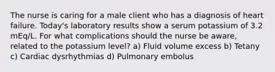 The nurse is caring for a male client who has a diagnosis of heart failure. Today's laboratory results show a serum potassium of 3.2 mEq/L. For what complications should the nurse be aware, related to the potassium level? a) Fluid volume excess b) Tetany c) Cardiac dysrhythmias d) Pulmonary embolus