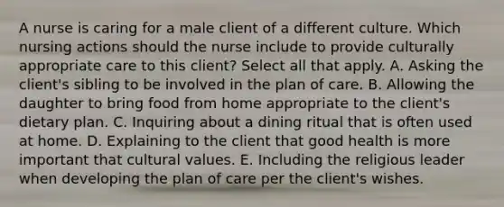 A nurse is caring for a male client of a different culture. Which nursing actions should the nurse include to provide culturally appropriate care to this client? Select all that apply. A. Asking the client's sibling to be involved in the plan of care. B. Allowing the daughter to bring food from home appropriate to the client's dietary plan. C. Inquiring about a dining ritual that is often used at home. D. Explaining to the client that good health is more important that cultural values. E. Including the religious leader when developing the plan of care per the client's wishes.