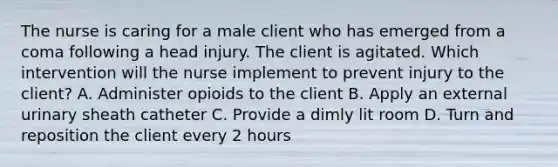 The nurse is caring for a male client who has emerged from a coma following a head injury. The client is agitated. Which intervention will the nurse implement to prevent injury to the client? A. Administer opioids to the client B. Apply an external urinary sheath catheter C. Provide a dimly lit room D. Turn and reposition the client every 2 hours