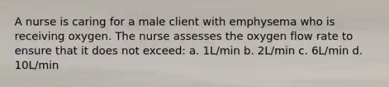 A nurse is caring for a male client with emphysema who is receiving oxygen. The nurse assesses the oxygen flow rate to ensure that it does not exceed: a. 1L/min b. 2L/min c. 6L/min d. 10L/min