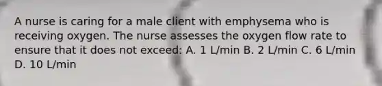 A nurse is caring for a male client with emphysema who is receiving oxygen. The nurse assesses the oxygen flow rate to ensure that it does not exceed: A. 1 L/min B. 2 L/min C. 6 L/min D. 10 L/min