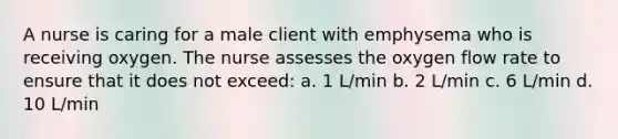 A nurse is caring for a male client with emphysema who is receiving oxygen. The nurse assesses the oxygen flow rate to ensure that it does not exceed: a. 1 L/min b. 2 L/min c. 6 L/min d. 10 L/min