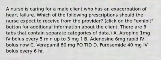 A nurse is caring for a male client who has an exacerbation of heart failure. Which of the following prescriptions should the nurse expect to receive from the provider? (click on the "exhibit" button for additional information about the client. There are 3 tabs that contain separate categories of data.) A. Atropine 1mg IV bolus every 5 min up to 3 mg ? B. Adenosine 6mg rapid IV bolus now C. Verapamil 80 mg PO TID D. Furosemide 40 mg IV bolus every 6 hr.