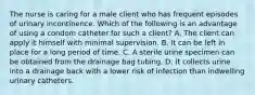 The nurse is caring for a male client who has frequent episodes of urinary incontinence. Which of the following is an advantage of using a condom catheter for such a client? A. The client can apply it himself with minimal supervision. B. It can be left in place for a long period of time. C. A sterile urine specimen can be obtained from the drainage bag tubing. D. It collects urine into a drainage back with a lower risk of infection than indwelling urinary catheters.