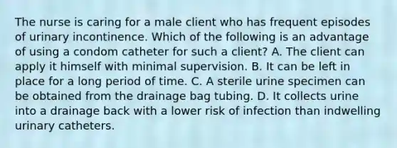 The nurse is caring for a male client who has frequent episodes of urinary incontinence. Which of the following is an advantage of using a condom catheter for such a client? A. The client can apply it himself with minimal supervision. B. It can be left in place for a long period of time. C. A sterile urine specimen can be obtained from the drainage bag tubing. D. It collects urine into a drainage back with a lower risk of infection than indwelling urinary catheters.